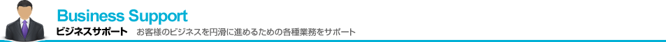 Business Support ビジネスサポート お客様のビジネスを円滑に進めるための各種業務をサポート